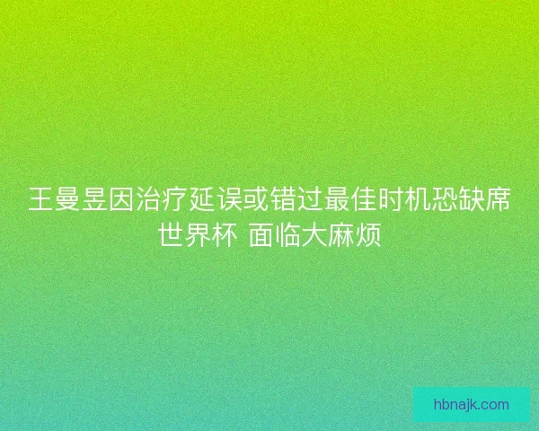 王曼昱因治疗延误或错过最佳时机恐缺席世界杯 面临大麻烦