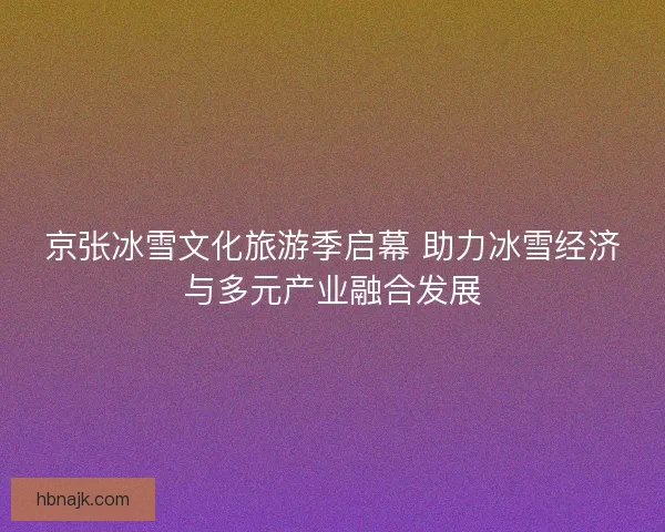 京张冰雪文化旅游季启幕 助力冰雪经济与多元产业融合发展