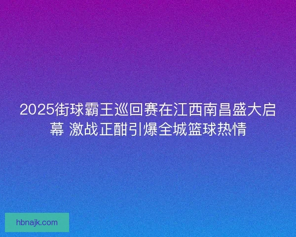 2025街球霸王巡回赛在江西南昌盛大启幕 激战正酣引爆全城篮球热情