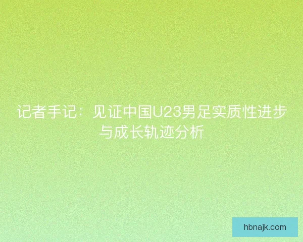 记者手记：见证中国U23男足实质性进步与成长轨迹分析