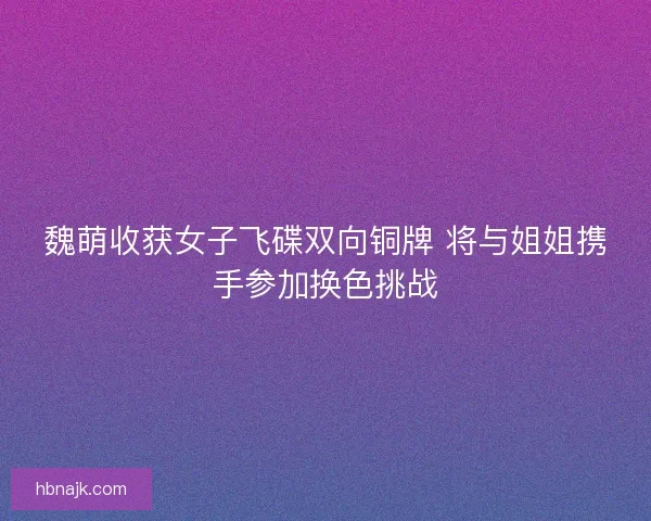 魏萌收获女子飞碟双向铜牌 将与姐姐携手参加换色挑战